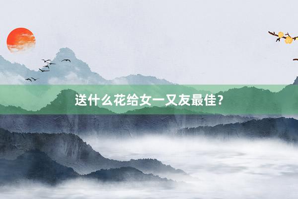 送什么花给女一又友最佳？