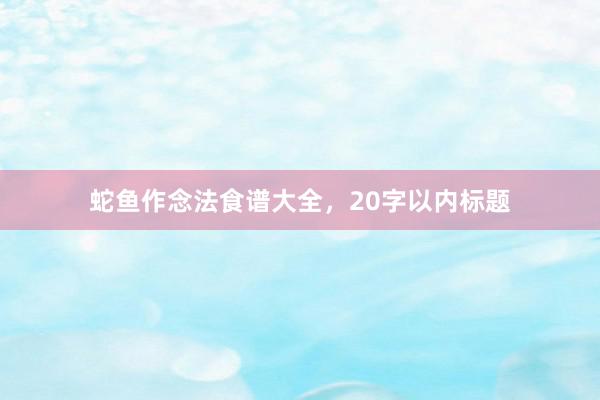 蛇鱼作念法食谱大全，20字以内标题